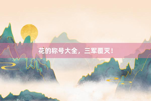 花的称号大全，三军覆灭！