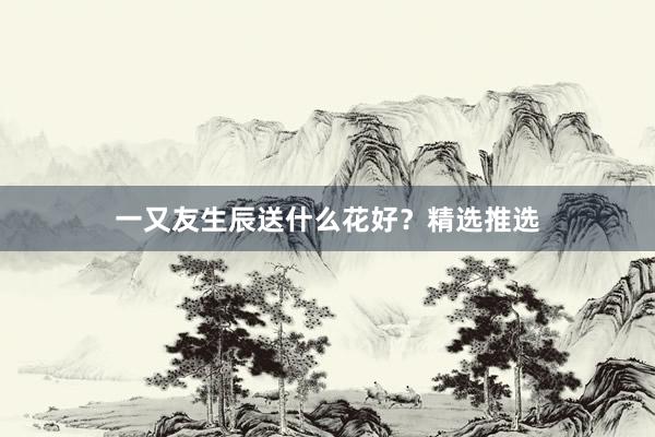 一又友生辰送什么花好？精选推选